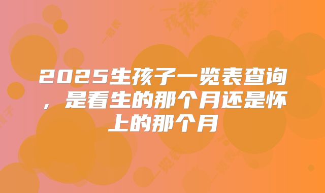 2025生孩子一览表查询,是看生的那个月还是怀上的那个月