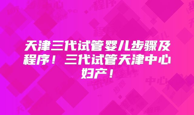 天津三代试管婴儿步骤及程序！三代试管天津中心妇产！