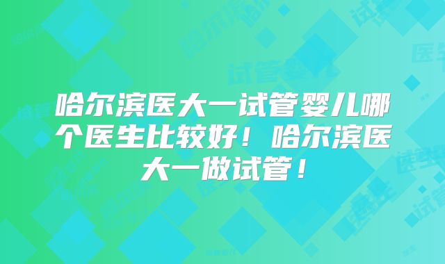 哈尔滨医大一试管婴儿哪个医生比较好!哈尔滨医大一做试管!