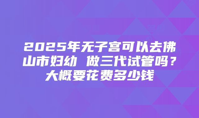 2025年无子宫可以去佛山市妇幼 做三代试管吗?大概要花费多少钱