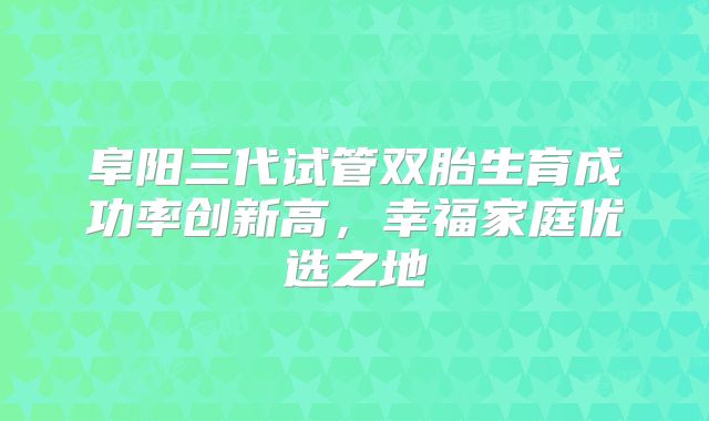 阜阳三代试管双胎生育成功率创新高，幸福家庭优选之地