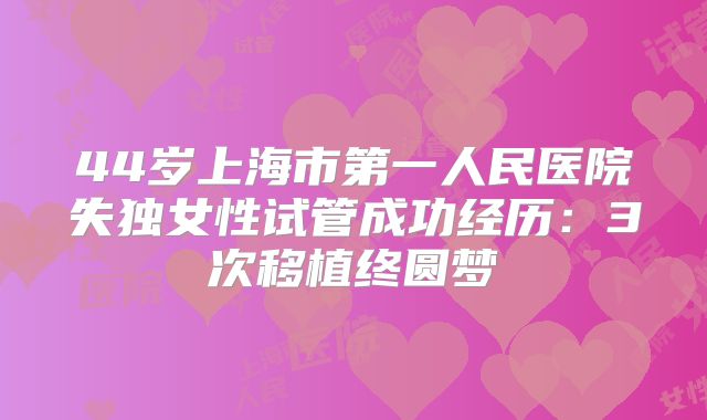 44岁上海市第一人民医院失独女性试管成功经历:3次移植终圆梦