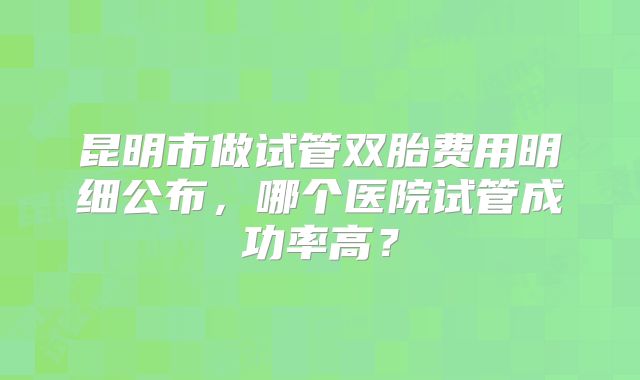 昆明市做试管双胎费用明细公布,哪个医院试管成功率高?