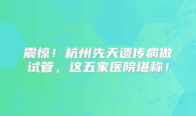 震惊！杭州先天遗传病做试管，这五家医院堪称！