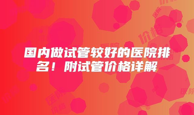 国内做试管较好的医院排名！附试管价格详解