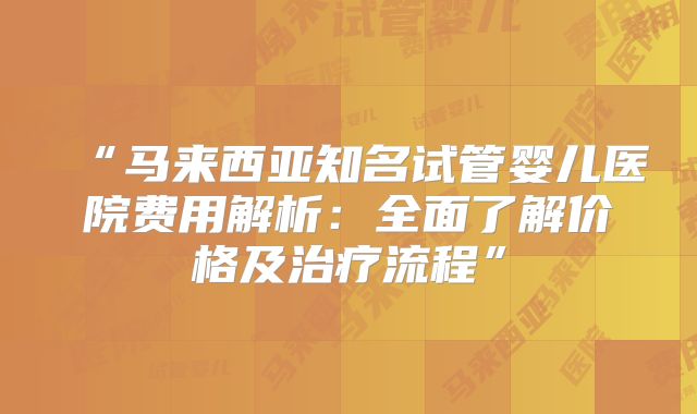“马来西亚知名试管婴儿医院费用解析：全面了解价格及治疗流程”