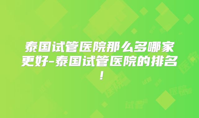 泰国试管医院那么多哪家更好-泰国试管医院的排名！