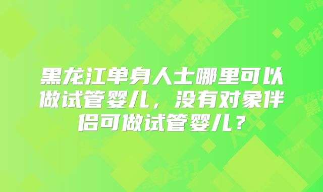 黑龙江单身人士哪里可以做试管婴儿，没有对象伴侣可做试管婴儿？
