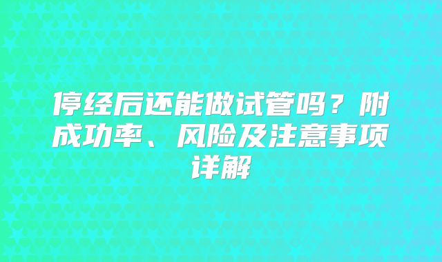停经后还能做试管吗？附成功率、风险及注意事项详解
