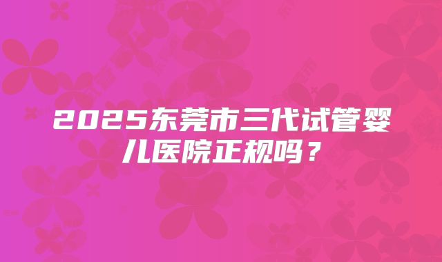 2025东莞市三代试管婴儿医院正规吗？