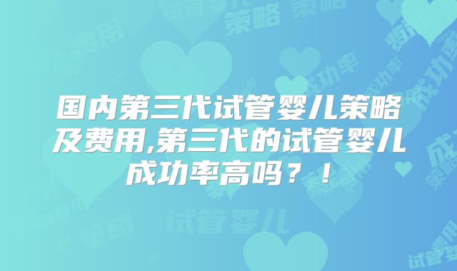 国内第三代试管婴儿策略及费用,第三代的试管婴儿成功率高吗？！