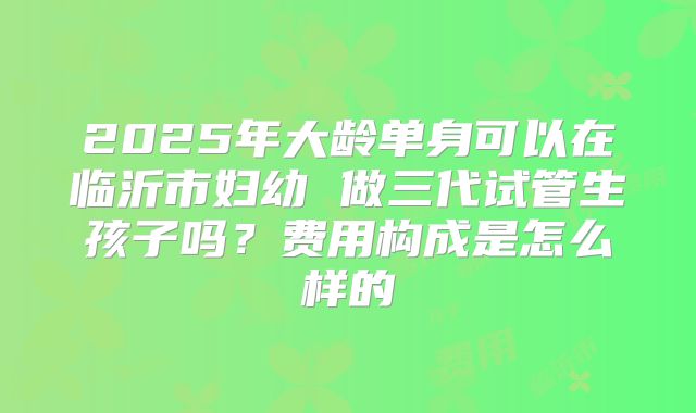 2025年大龄单身可以在临沂市妇幼 做三代试管生孩子吗？费用构成是怎么样的