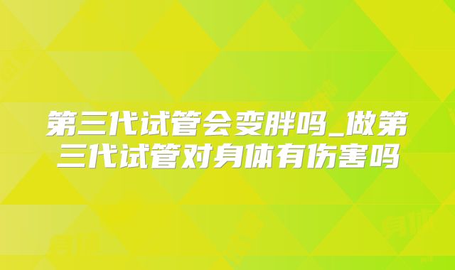 第三代试管会变胖吗_做第三代试管对身体有伤害吗