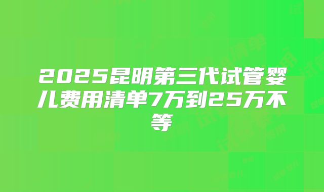 2025昆明第三代试管婴儿费用清单7万到25万不等
