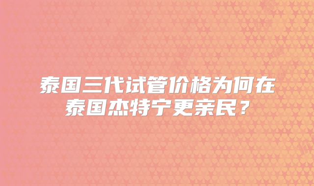 泰国三代试管价格为何在泰国杰特宁更亲民？