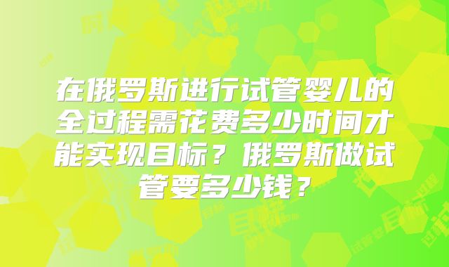 在俄罗斯进行试管婴儿的全过程需花费多少时间才能实现目标？俄罗斯做试管要多少钱？