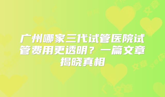 广州哪家三代试管医院试管费用更透明？一篇文章揭晓真相