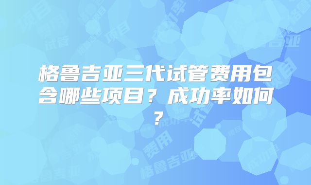 格鲁吉亚三代试管费用包含哪些项目？成功率如何？