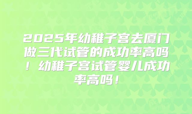 2025年幼稚子宫去厦门做三代试管的成功率高吗！幼稚子宫试管婴儿成功率高吗！