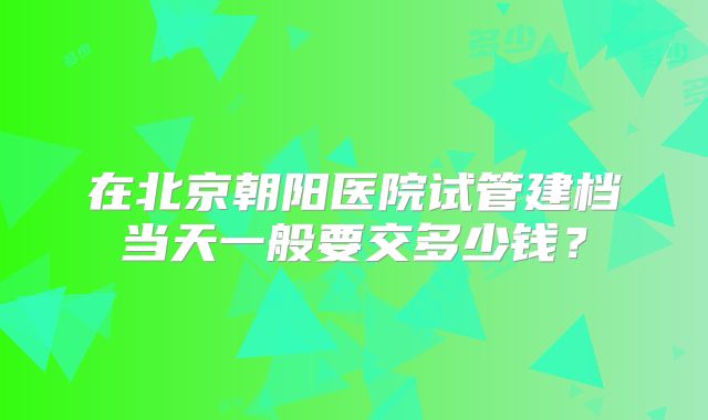 在北京朝阳医院试管建档当天一般要交多少钱?