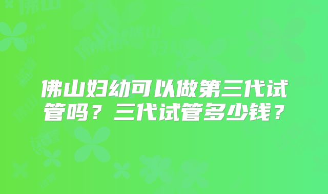 佛山妇幼可以做第三代试管吗?三代试管多少钱?