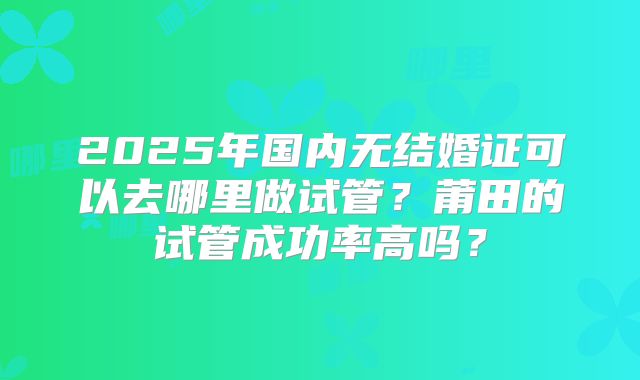 2025年国内无结婚证可以去哪里做试管？莆田的试管成功率高吗？