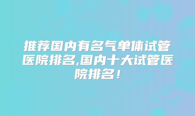 推荐国内有名气单体试管医院排名,国内十大试管医院排名！