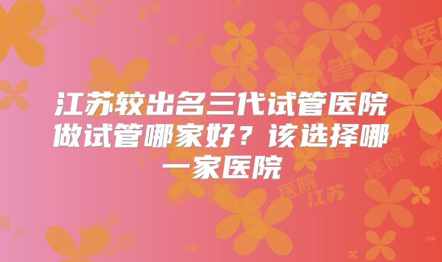 江苏较出名三代试管医院做试管哪家好？该选择哪一家医院