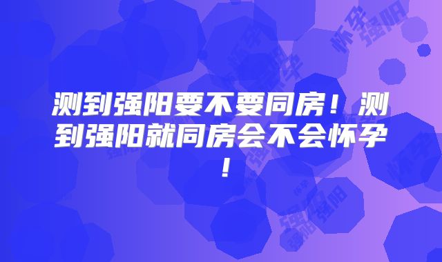 测到强阳要不要同房!测到强阳就同房会不会怀孕!
