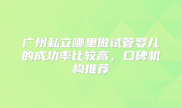 广州私立哪里做试管婴儿的成功率比较高，口碑机构推荐