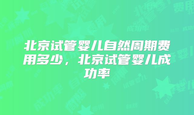 北京试管婴儿自然周期费用多少,北京试管婴儿成功率