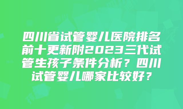 四川省试管婴儿医院排名前十更新附2023三代试管生孩子条件分析？四川试管婴儿哪家比较好？