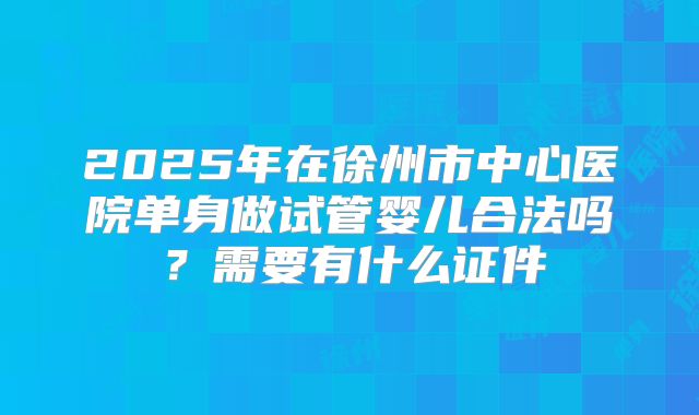 2025年在徐州市中心医院单身做试管婴儿合法吗？需要有什么证件