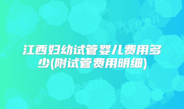 江西妇幼试管婴儿费用多少(附试管费用明细)