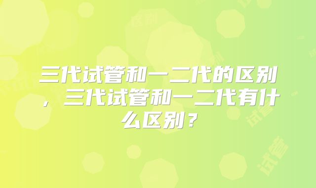 三代试管和一二代的区别，三代试管和一二代有什么区别？