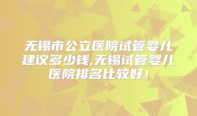 无锡市公立医院试管婴儿建议多少钱,无锡试管婴儿医院排名比较好！