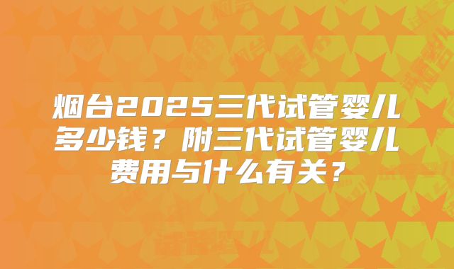 烟台2025三代试管婴儿多少钱？附三代试管婴儿费用与什么有关？