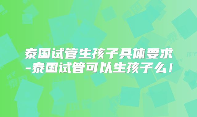 泰国试管生孩子具体要求-泰国试管可以生孩子么！