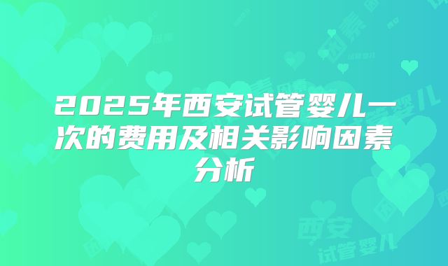 2025年西安试管婴儿一次的费用及相关影响因素分析