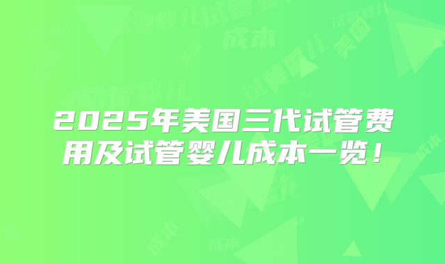 2025年美国三代试管费用及试管婴儿成本一览!