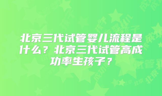 北京三代试管婴儿流程是什么？北京三代试管高成功率生孩子？