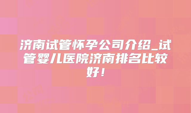 济南试管怀孕公司介绍_试管婴儿医院济南排名比较好！