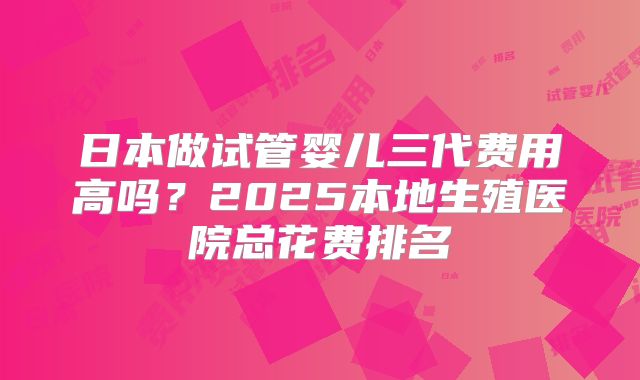 日本做试管婴儿三代费用高吗？2025本地生殖医院总花费排名