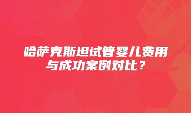 哈萨克斯坦试管婴儿费用与成功案例对比？