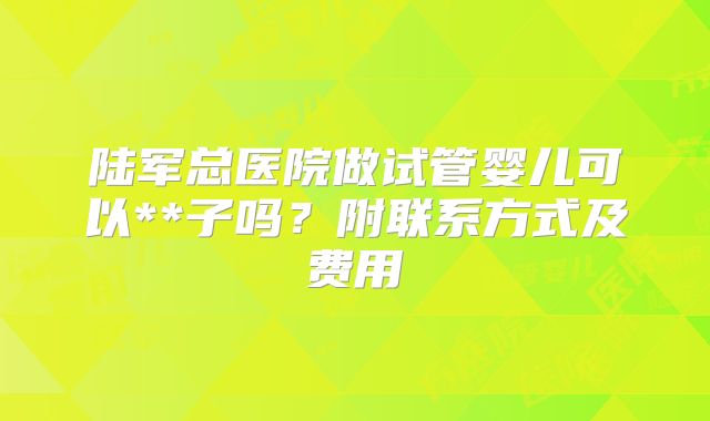 陆军总医院做试管婴儿可以**子吗？附联系方式及费用