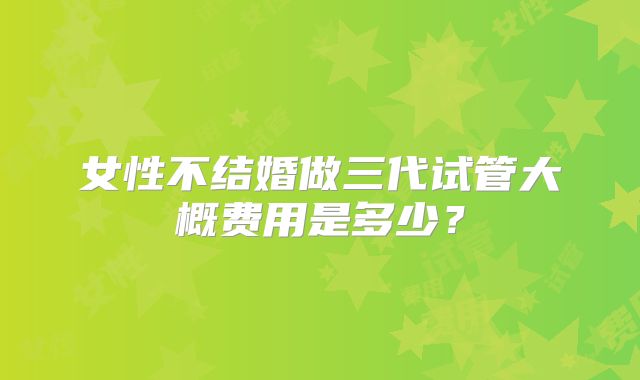 女性不结婚做三代试管大概费用是多少？