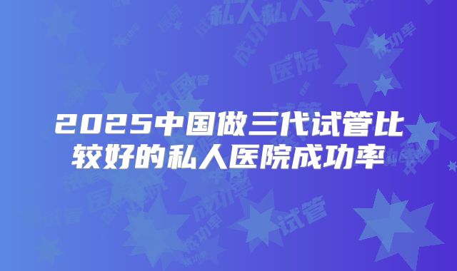 2025中国做三代试管比较好的私人医院成功率