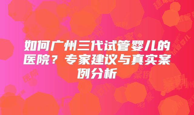 如何广州三代试管婴儿的医院？专家建议与真实案例分析