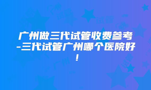 广州做三代试管收费参考-三代试管广州哪个医院好！