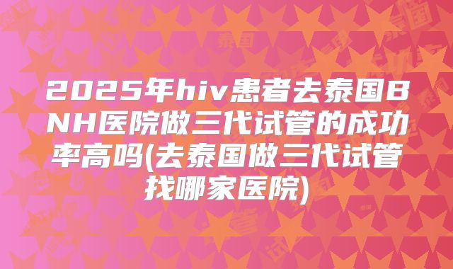 2025年hiv患者去泰国BNH医院做三代试管的成功率高吗(去泰国做三代试管找哪家医院)